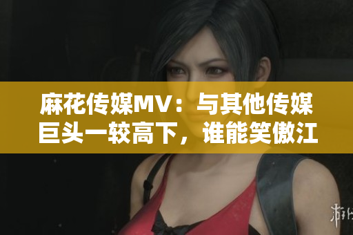 麻花传媒MV：与其他传媒巨头一较高下，谁能笑傲江湖？