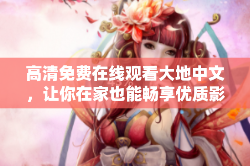 高清免费在线观看大地中文，让你在家也能畅享优质影视