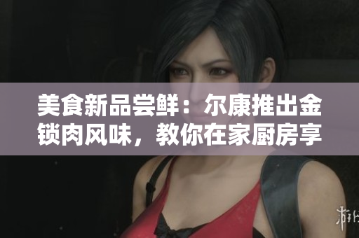 美食新品尝鲜：尔康推出金锁肉风味，教你在家厨房享受美味佳肴