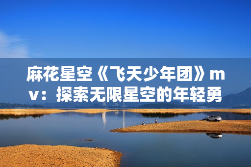 麻花星空《飞天少年团》mv：探索无限星空的年轻勇者