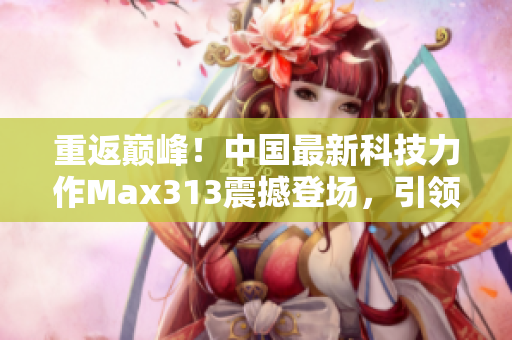 重返巅峰！中国最新科技力作Max313震撼登场，引领行业新潮流