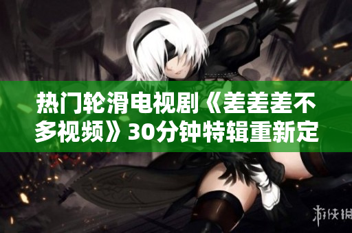 热门轮滑电视剧《差差差不多视频》30分钟特辑重新定义！