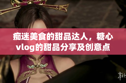 痴迷美食的甜品达人，糖心vlog的甜品分享及创意点评！
