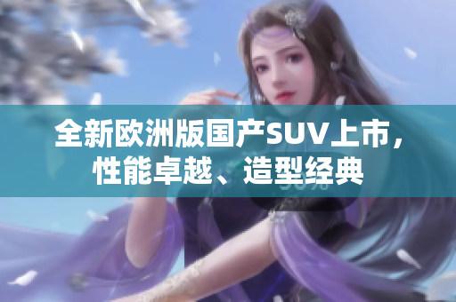 全新欧洲版国产SUV上市，性能卓越、造型经典