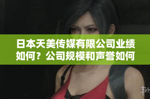 日本天美传媒有限公司业绩如何？公司规模和声誉如何？