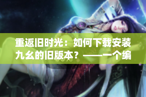 重返旧时光：如何下载安装九幺的旧版本？——一个编辑的实用指南(1)