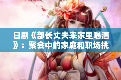 日剧《部长丈夫来家里喝酒》:聚会中的家庭和职场挑战 日剧《部长丈夫来家里喝酒》:聚会中的家庭和职场挑战