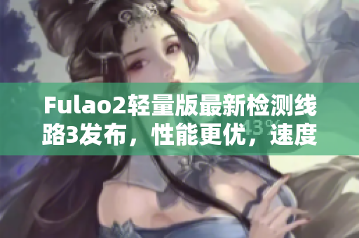 Fulao2轻量版最新检测线路3发布，性能更优，速度更快