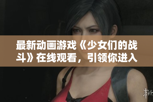 最新动画游戏《少女们的战斗》在线观看，引领你进入充满激烈战斗与友情的世界