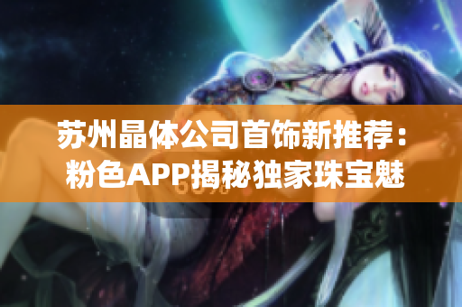苏州晶体公司首饰新推荐： 粉色APP揭秘独家珠宝魅力(1)