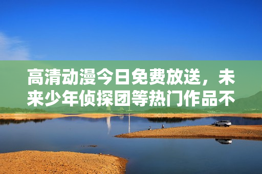 高清动漫今日免费放送，未来少年侦探团等热门作品不容错过！