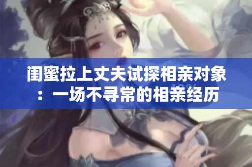 闺蜜拉上丈夫试探相亲对象：一场不寻常的相亲经历