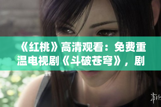 《红桃》高清观看：免费重温电视剧《斗破苍穹》，剧情精彩不容错过(1)