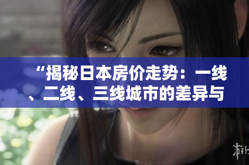 “揭秘日本房价走势：一线、二线、三线城市的差异与趋势”