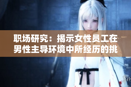 职场研究：揭示女性员工在男性主导环境中所经历的挑战和艰难抉择