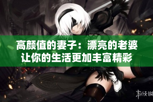 高颜值的妻子：漂亮的老婆让你的生活更加丰富精彩