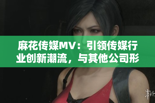 麻花传媒MV：引领传媒行业创新潮流，与其他公司形成鲜明对比