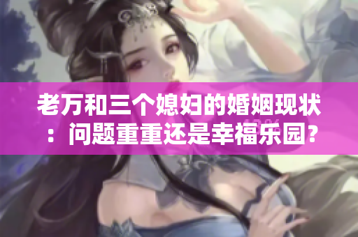 老万和三个媳妇的婚姻现状：问题重重还是幸福乐园？