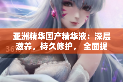 亚洲精华国产精华液：深层滋养，持久修护， 全面提升护肤功效