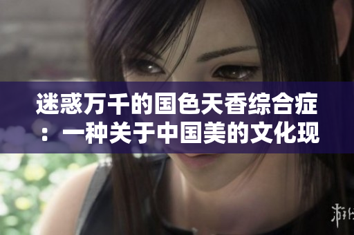 迷惑万千的国色天香综合症：一种关于中国美的文化现象