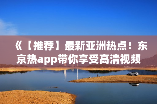 《【推荐】最新亚洲热点！东京热app带你享受高清视频体验》》