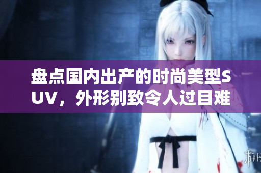 盘点国内出产的时尚美型SUV，外形别致令人过目难忘，品牌种类丰富多样
