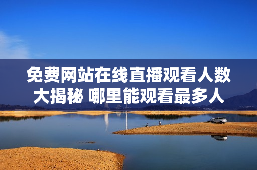 免费网站在线直播观看人数大揭秘 哪里能观看最多人的直播