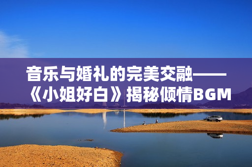 音乐与婚礼的完美交融——《小姐好白》揭秘倾情BGM