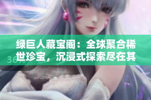 绿巨人藏宝阁：全球聚合稀世珍宝，沉浸式探索尽在其中