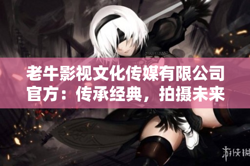 老牛影视文化传媒有限公司官方：传承经典，拍摄未来！