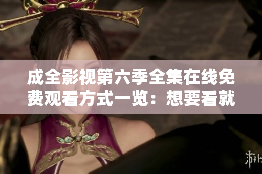 成全影视第六季全集在线免费观看方式一览：想要看就看，没烦恼
