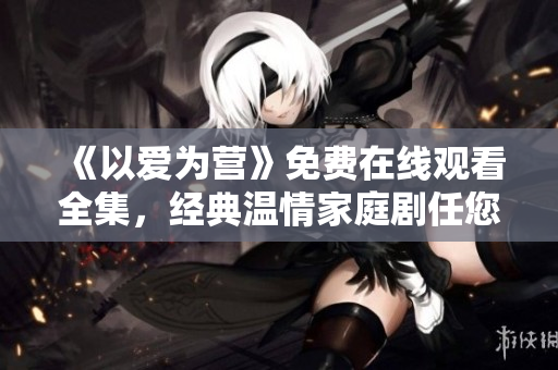 《以爱为营》免费在线观看全集，经典温情家庭剧任您欣赏