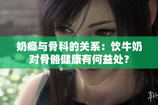 奶瘾与骨科的关系：饮牛奶对骨骼健康有何益处？