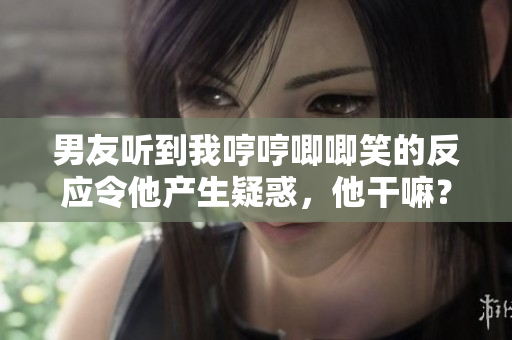 男友听到我哼哼唧唧笑的反应令他产生疑惑，他干嘛？