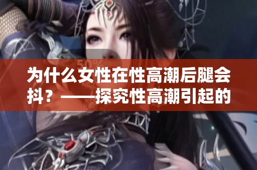 为什么女性在性高潮后腿会抖？——探究性高潮引起的身体反应