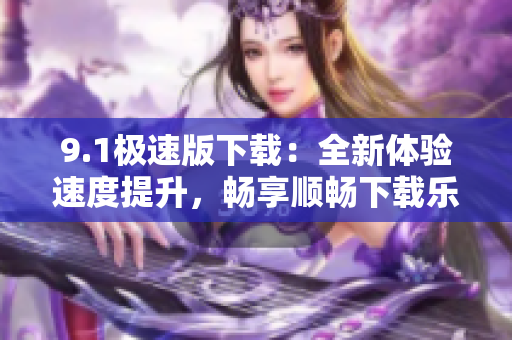 9.1极速版下载：全新体验速度提升，畅享顺畅下载乐趣