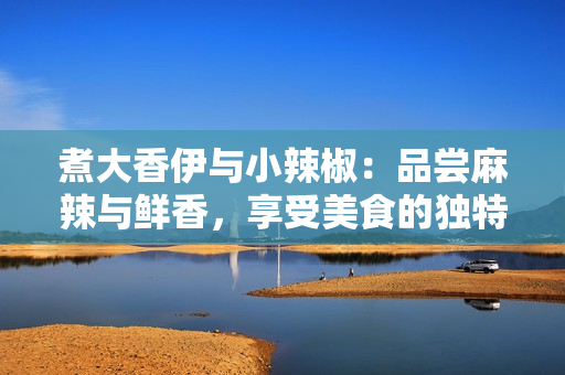 煮大香伊与小辣椒：品尝麻辣与鲜香，享受美食的独特魅力