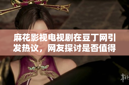 麻花影视电视剧在豆丁网引发热议，网友探讨是否值得追看