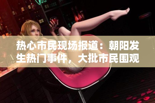 热心市民现场报道：朝阳发生热门事件，大批市民围观现场享受瓜子。