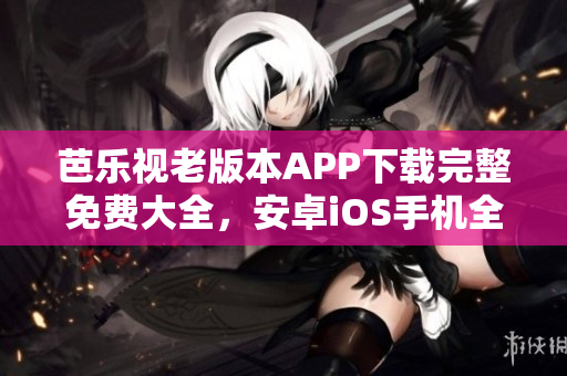 芭乐视老版本APP下载完整免费大全，安卓iOS手机全覆盖