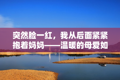 突然脸一红，我从后面紧紧抱着妈妈——温暖的母爱如此感人