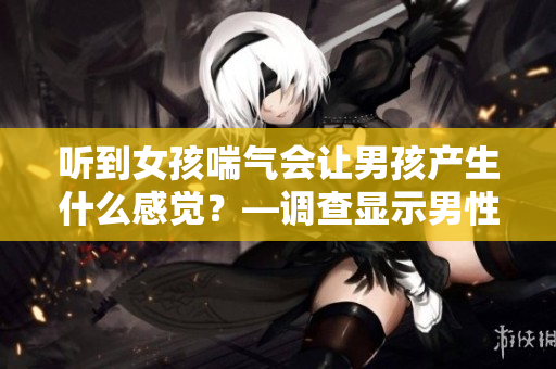 听到女孩喘气会让男孩产生什么感觉？—调查显示男性态度多元