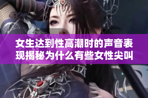 女生达到性高潮时的声音表现揭秘为什么有些女性尖叫,有些却安静如水