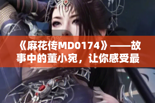 《麻花传MD0174》——故事中的董小宛，让你感受最真实的自己！
