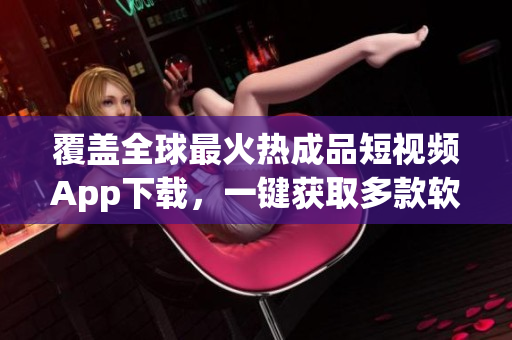覆盖全球最火热成品短视频App下载，一键获取多款软件推荐(1)