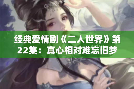 经典爱情剧《二人世界》第22集：真心相对难忘旧梦