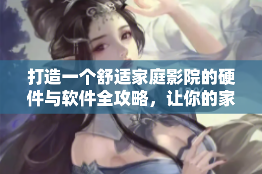打造一个舒适家庭影院的硬件与软件全攻略，让你的家庭影院完美呈现！
