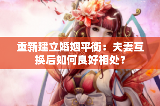 重新建立婚姻平衡：夫妻互换后如何良好相处？