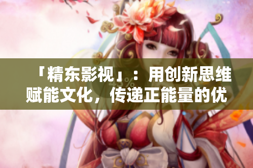 「精东影视」：用创新思维赋能文化，传递正能量的优秀管理公司