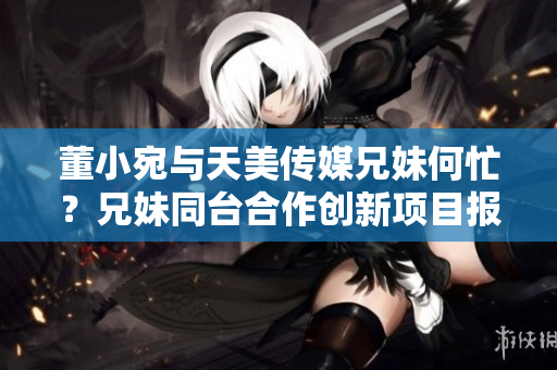 董小宛与天美传媒兄妹何忙？兄妹同台合作创新项目报道